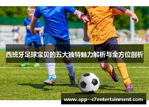 西班牙足球宝贝的五大独特魅力解析与全方位剖析