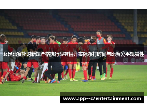 女足比赛补时新规严格执行显著提升实际净打时间与比赛公平观赏性