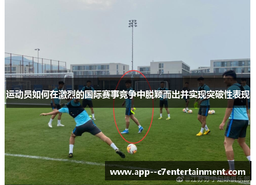 运动员如何在激烈的国际赛事竞争中脱颖而出并实现突破性表现